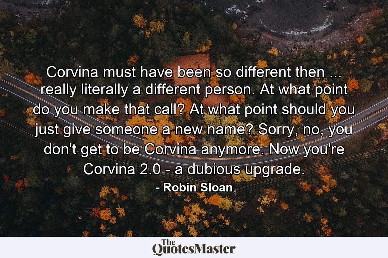 Corvina must have been so different then ... really literally a different person. At what point do you make that call? At what point should you just give someone a new name? Sorry, no, you don't get to be Corvina anymore. Now you're Corvina 2.0 - a dubious upgrade. - Quote by Robin Sloan