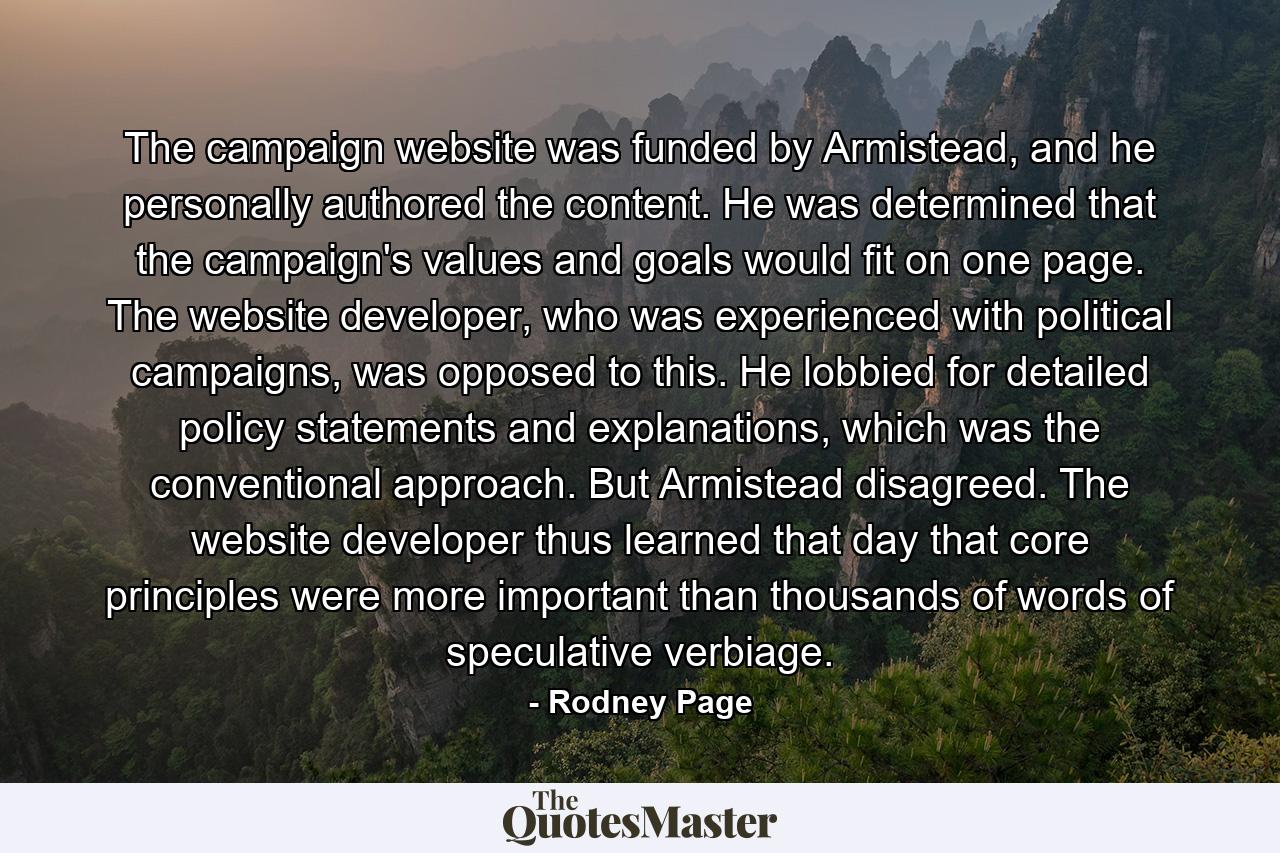 The campaign website was funded by Armistead, and he personally authored the content. He was determined that the campaign's values and goals would fit on one page. The website developer, who was experienced with political campaigns, was opposed to this. He lobbied for detailed policy statements and explanations, which was the conventional approach. But Armistead disagreed. The website developer thus learned that day that core principles were more important than thousands of words of speculative verbiage. - Quote by Rodney Page