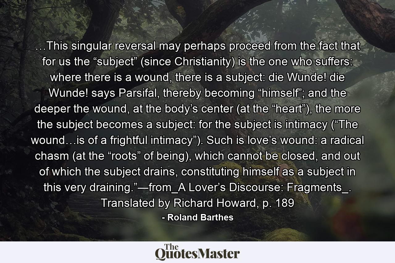 …This singular reversal may perhaps proceed from the fact that for us the “subject” (since Christianity) is the one who suffers: where there is a wound, there is a subject: die Wunde! die Wunde! says Parsifal, thereby becoming “himself”; and the deeper the wound, at the body’s center (at the “heart”), the more the subject becomes a subject: for the subject is intimacy (“The wound…is of a frightful intimacy”). Such is love’s wound: a radical chasm (at the “roots” of being), which cannot be closed, and out of which the subject drains, constituting himself as a subject in this very draining.”―from_A Lover’s Discourse: Fragments_. Translated by Richard Howard, p. 189 - Quote by Roland Barthes