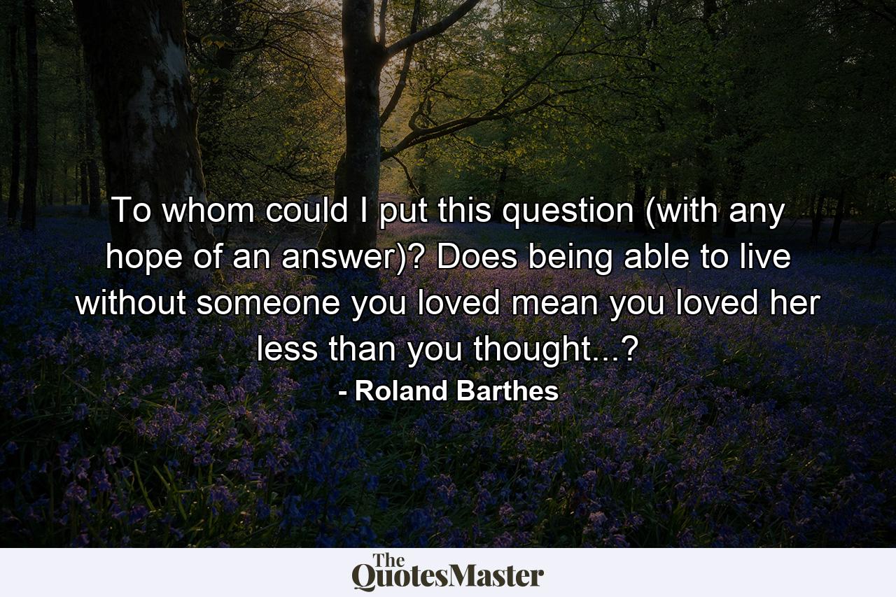 To whom could I put this question (with any hope of an answer)? Does being able to live without someone you loved mean you loved her less than you thought...? - Quote by Roland Barthes