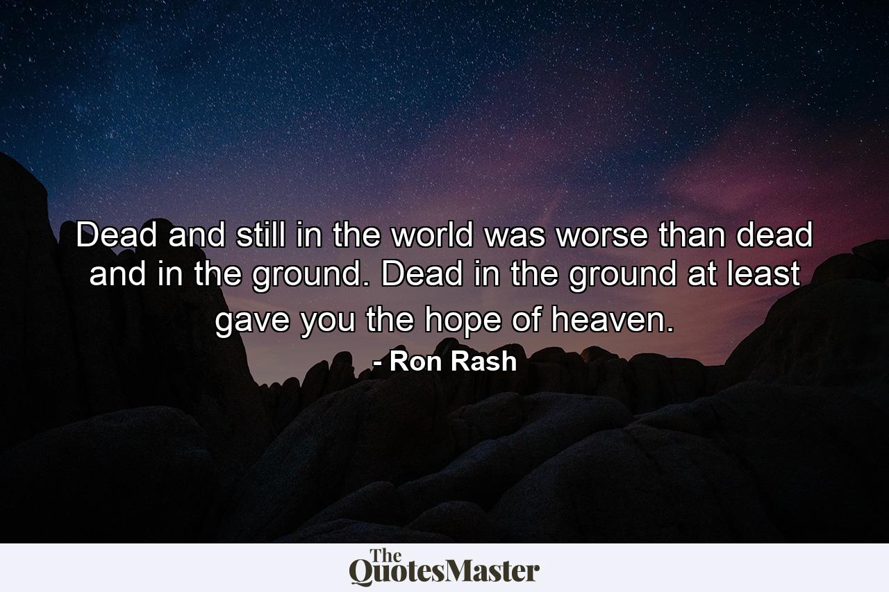 Dead and still in the world was worse than dead and in the ground. Dead in the ground at least gave you the hope of heaven. - Quote by Ron Rash