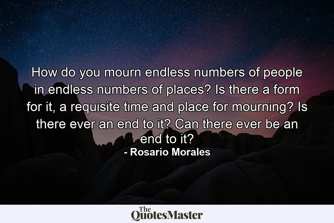 How do you mourn endless numbers of people in endless numbers of places? Is there a form for it, a requisite time and place for mourning? Is there ever an end to it? Can there ever be an end to it? - Quote by Rosario Morales