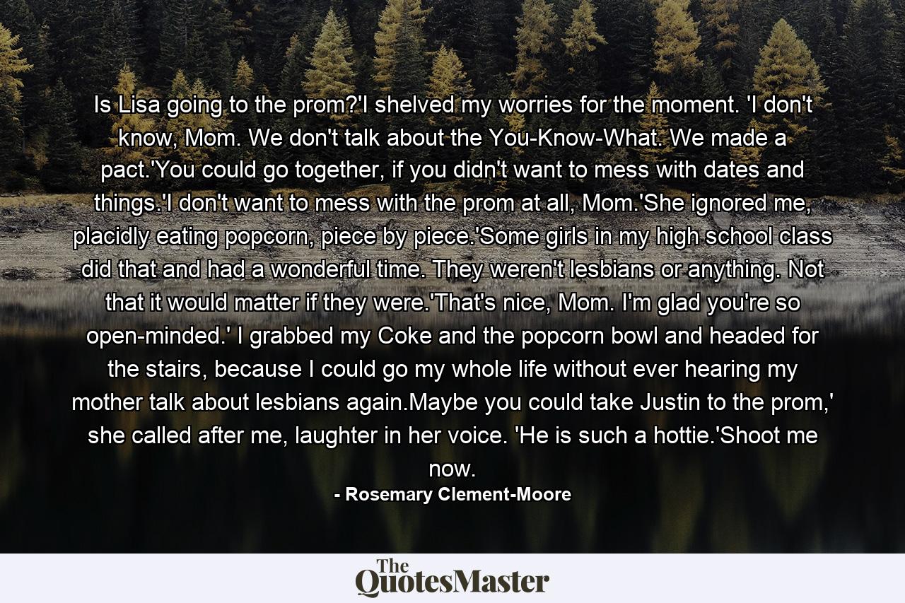 Is Lisa going to the prom?'I shelved my worries for the moment. 'I don't know, Mom. We don't talk about the You-Know-What. We made a pact.'You could go together, if you didn't want to mess with dates and things.'I don't want to mess with the prom at all, Mom.'She ignored me, placidly eating popcorn, piece by piece.'Some girls in my high school class did that and had a wonderful time. They weren't lesbians or anything. Not that it would matter if they were.'That's nice, Mom. I'm glad you're so open-minded.' I grabbed my Coke and the popcorn bowl and headed for the stairs, because I could go my whole life without ever hearing my mother talk about lesbians again.Maybe you could take Justin to the prom,' she called after me, laughter in her voice. 'He is such a hottie.'Shoot me now. - Quote by Rosemary Clement-Moore