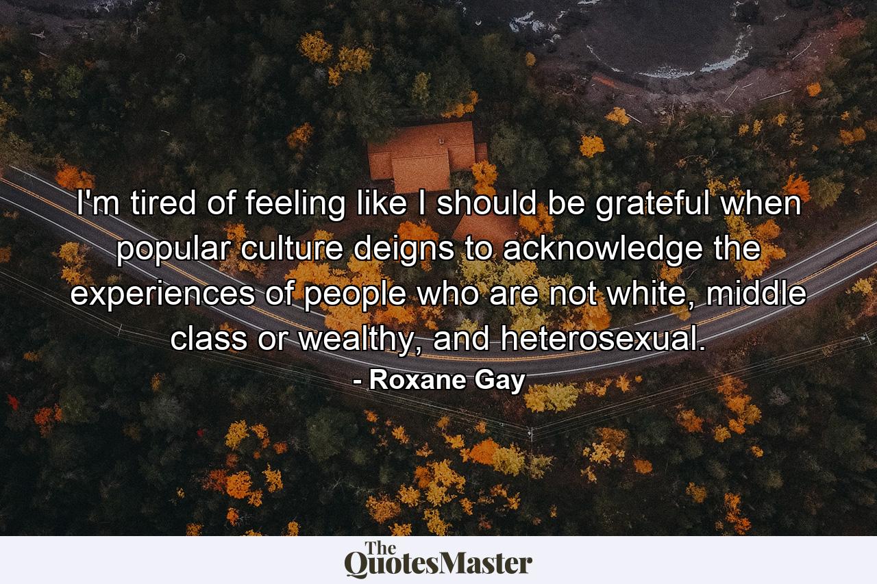 I'm tired of feeling like I should be grateful when popular culture deigns to acknowledge the experiences of people who are not white, middle class or wealthy, and heterosexual. - Quote by Roxane Gay