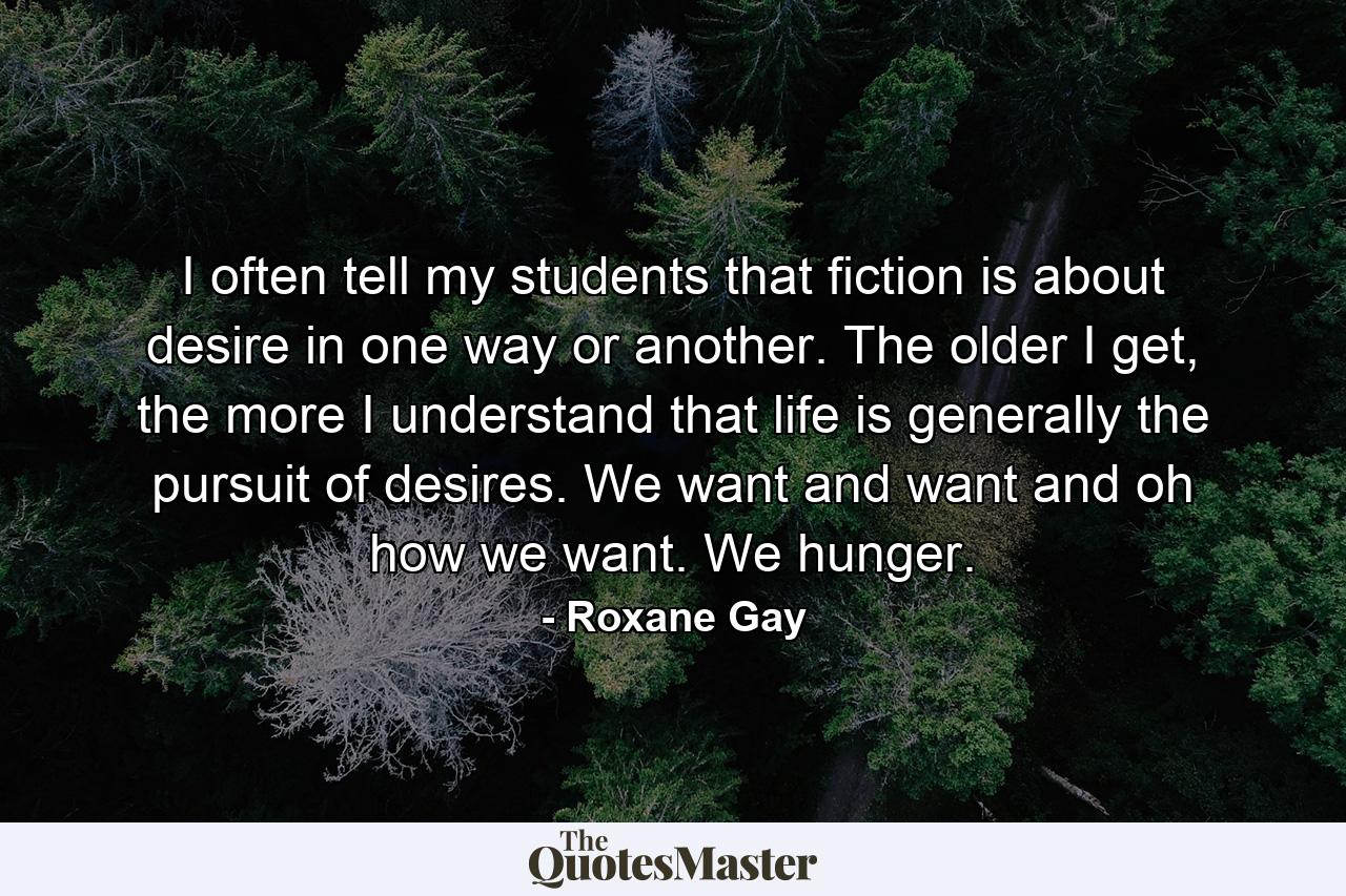 I often tell my students that fiction is about desire in one way or another. The older I get, the more I understand that life is generally the pursuit of desires. We want and want and oh how we want. We hunger. - Quote by Roxane Gay