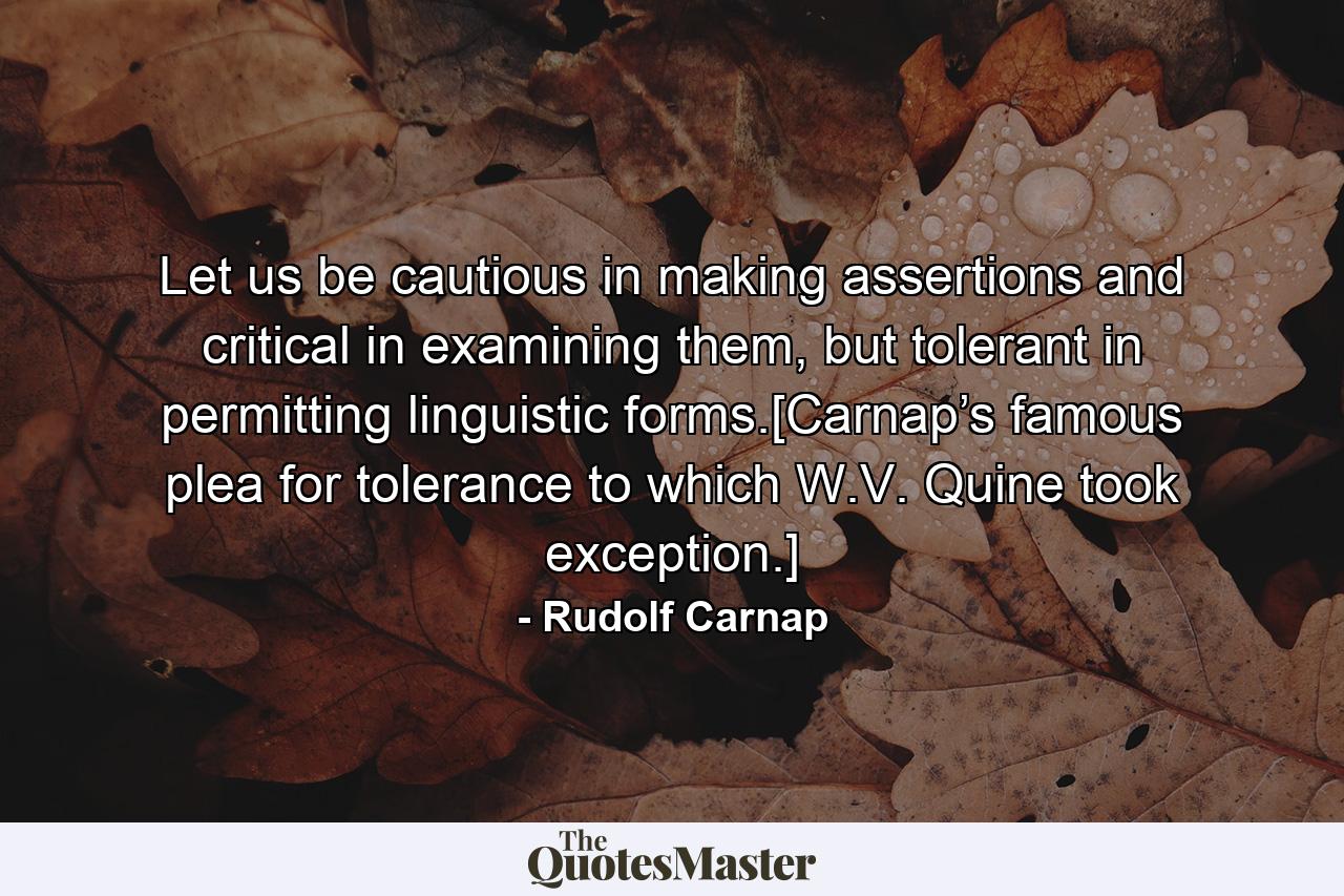 Let us be cautious in making assertions and critical in examining them, but tolerant in permitting linguistic forms.[Carnap’s famous plea for tolerance to which W.V. Quine took exception.] - Quote by Rudolf Carnap