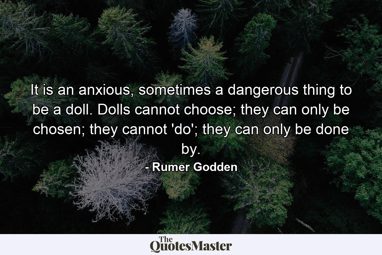 It is an anxious, sometimes a dangerous thing to be a doll. Dolls cannot choose; they can only be chosen; they cannot 'do'; they can only be done by. - Quote by Rumer Godden