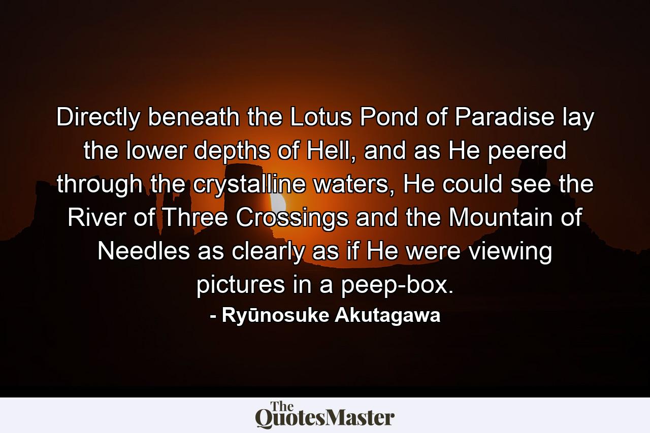 Directly beneath the Lotus Pond of Paradise lay the lower depths of Hell, and as He peered through the crystalline waters, He could see the River of Three Crossings and the Mountain of Needles as clearly as if He were viewing pictures in a peep-box. - Quote by Ryūnosuke Akutagawa