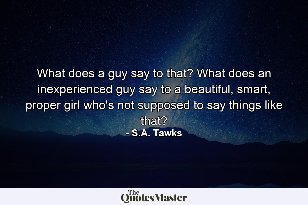 What does a guy say to that? What does an inexperienced guy say to a beautiful, smart, proper girl who's not supposed to say things like that? - Quote by S.A. Tawks