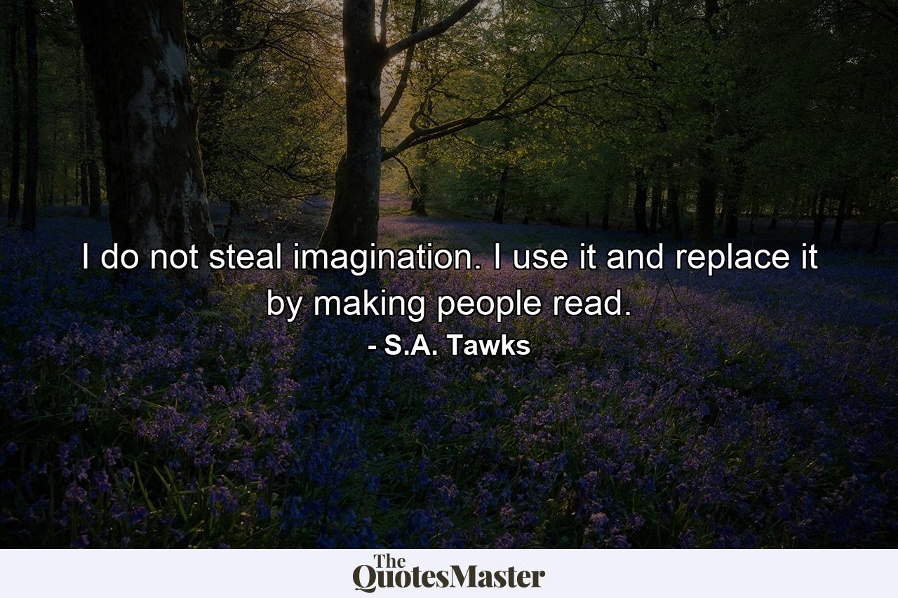 I do not steal imagination. I use it and replace it by making people read. - Quote by S.A. Tawks