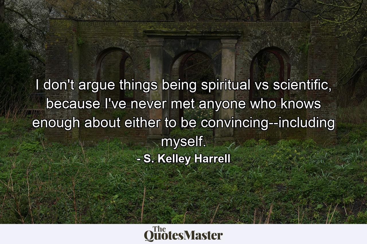 I don't argue things being spiritual vs scientific, because I've never met anyone who knows enough about either to be convincing--including myself. - Quote by S. Kelley Harrell