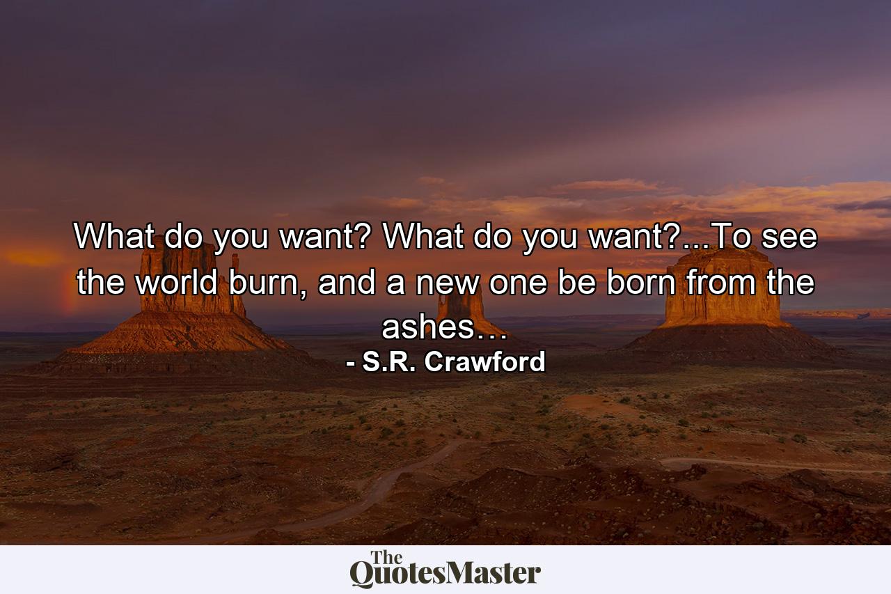 What do you want? What do you want?...To see the world burn, and a new one be born from the ashes… - Quote by S.R. Crawford