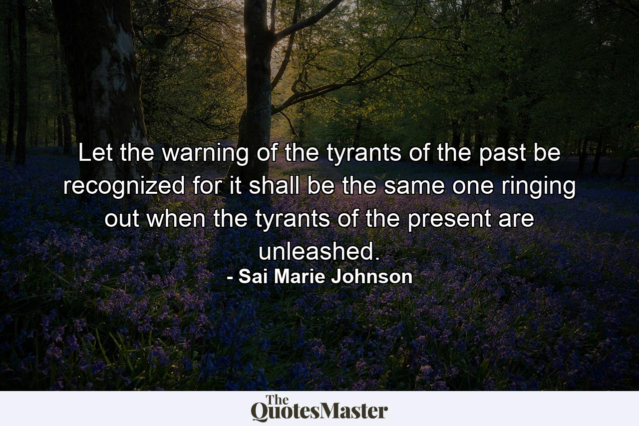 Let the warning of the tyrants of the past be recognized for it shall be the same one ringing out when the tyrants of the present are unleashed. - Quote by Sai Marie Johnson