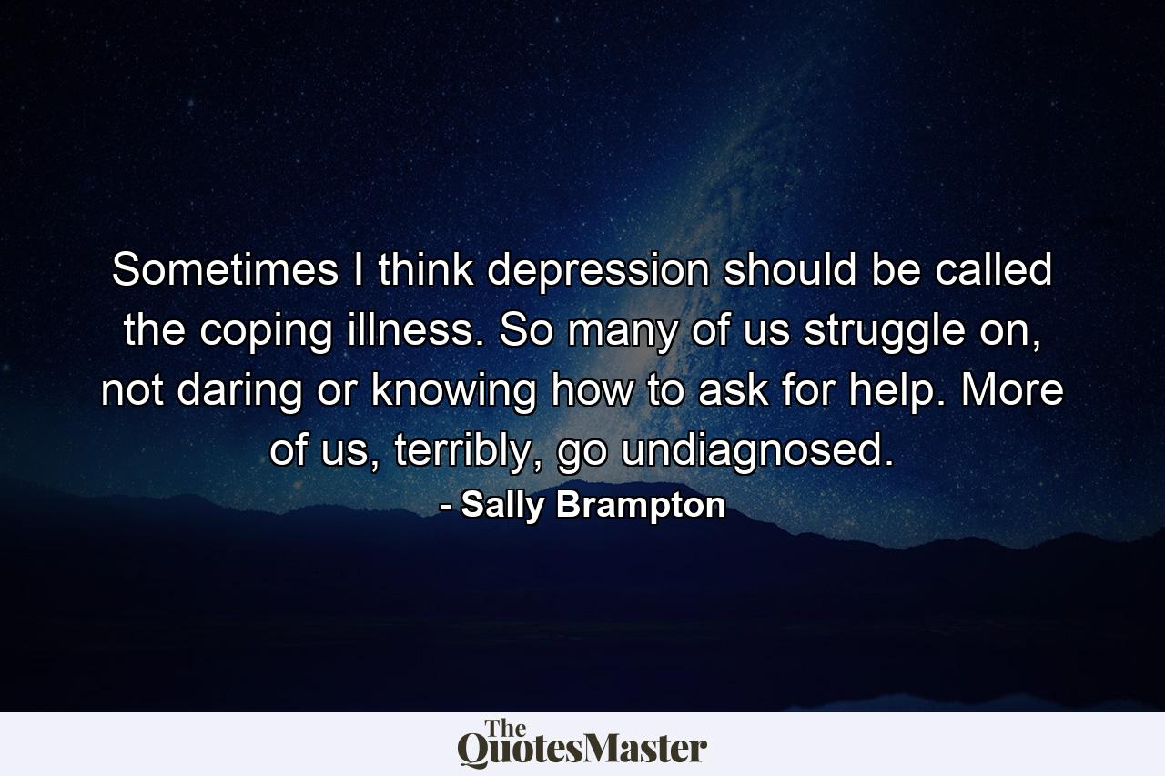 Sometimes I think depression should be called the coping illness. So many of us struggle on, not daring or knowing how to ask for help. More of us, terribly, go undiagnosed. - Quote by Sally Brampton