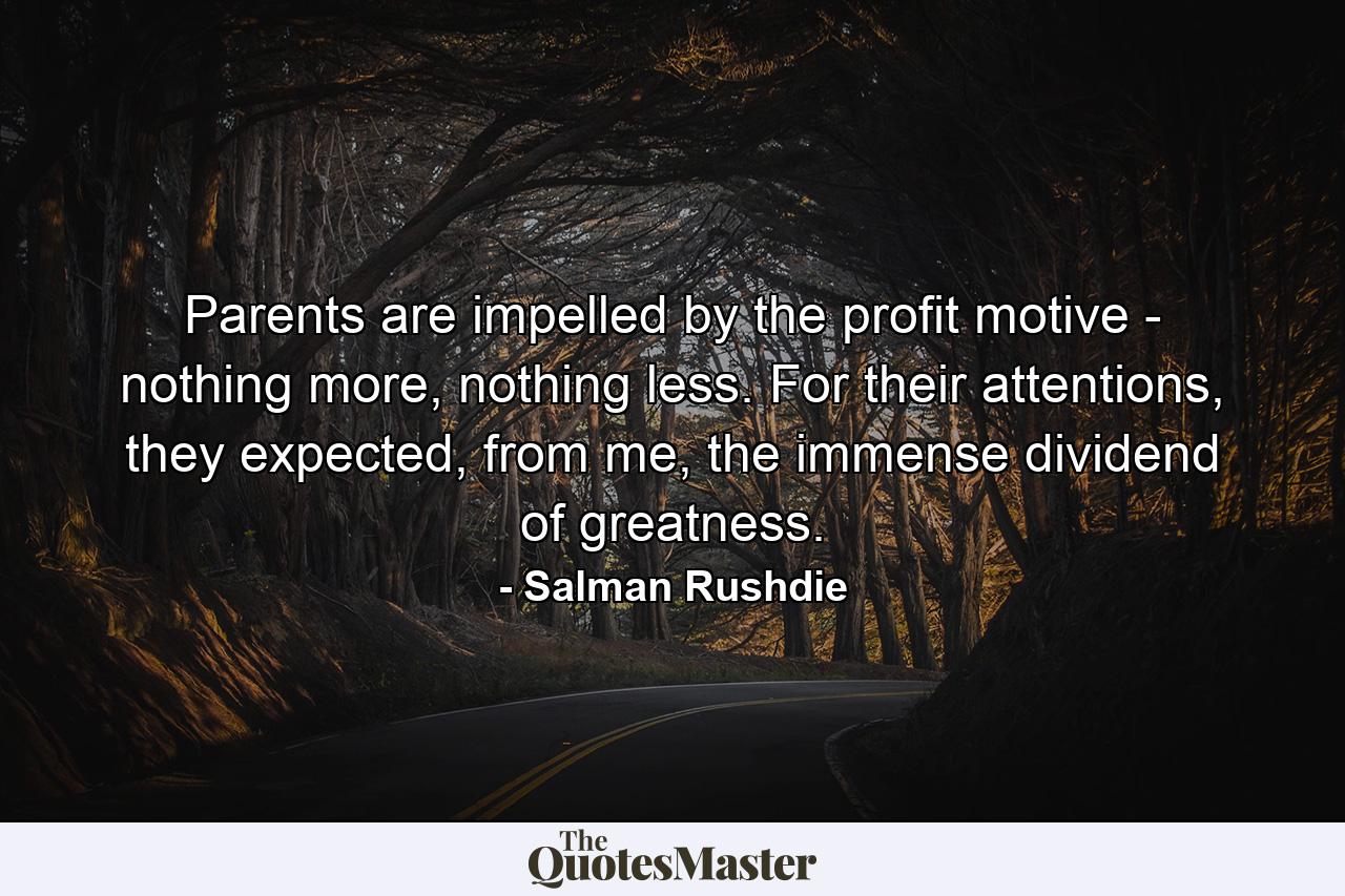 Parents are impelled by the profit motive - nothing more, nothing less. For their attentions, they expected, from me, the immense dividend of greatness. - Quote by Salman Rushdie