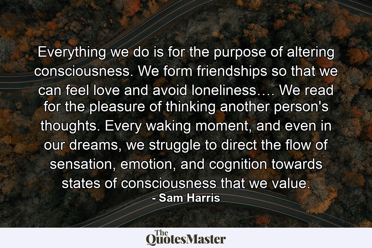 Everything we do is for the purpose of altering consciousness. We form friendships so that we can feel love and avoid loneliness…. We read for the pleasure of thinking another person's thoughts. Every waking moment, and even in our dreams, we struggle to direct the flow of sensation, emotion, and cognition towards states of consciousness that we value. - Quote by Sam Harris