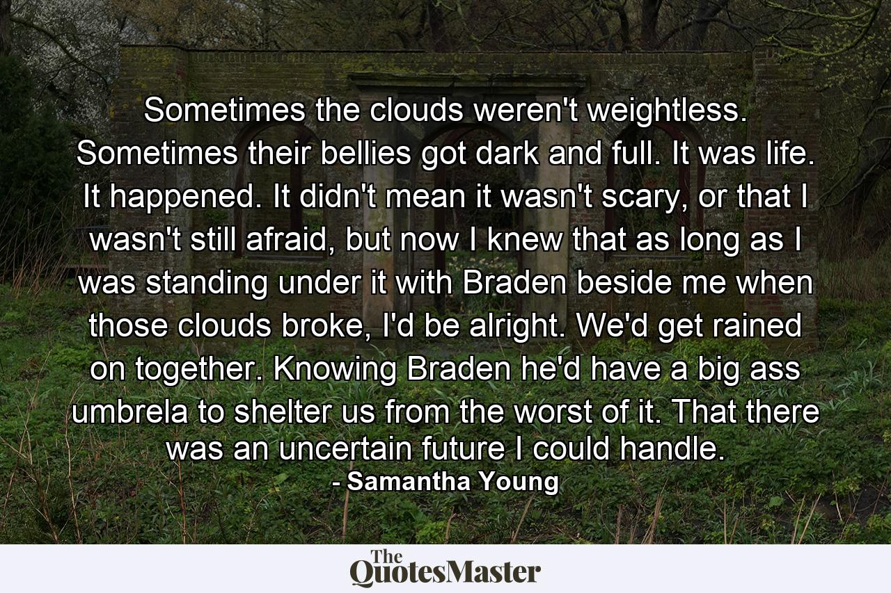 Sometimes the clouds weren't weightless. Sometimes their bellies got dark and full. It was life. It happened. It didn't mean it wasn't scary, or that I wasn't still afraid, but now I knew that as long as I was standing under it with Braden beside me when those clouds broke, I'd be alright. We'd get rained on together. Knowing Braden he'd have a big ass umbrela to shelter us from the worst of it. That there was an uncertain future I could handle. - Quote by Samantha Young