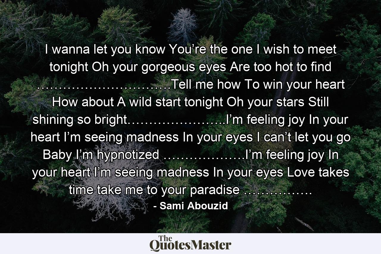 I wanna let you know You’re the one I wish to meet tonight Oh your gorgeous eyes Are too hot to find ………………………….Tell me how To win your heart How about A wild start tonight Oh your stars Still shining so bright…………………..I’m feeling joy In your heart I’m seeing madness In your eyes I can’t let you go Baby I’m hypnotized ……………….I’m feeling joy In your heart I’m seeing madness In your eyes Love takes time take me to your paradise ……………. - Quote by Sami Abouzid