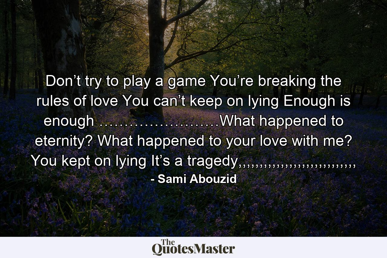 Don’t try to play a game You’re breaking the rules of love You can’t keep on lying Enough is enough ……………………What happened to eternity? What happened to your love with me? You kept on lying It’s a tragedy,,,,,,,,,,,,,,,,,,,,,,,,,,,, - Quote by Sami Abouzid