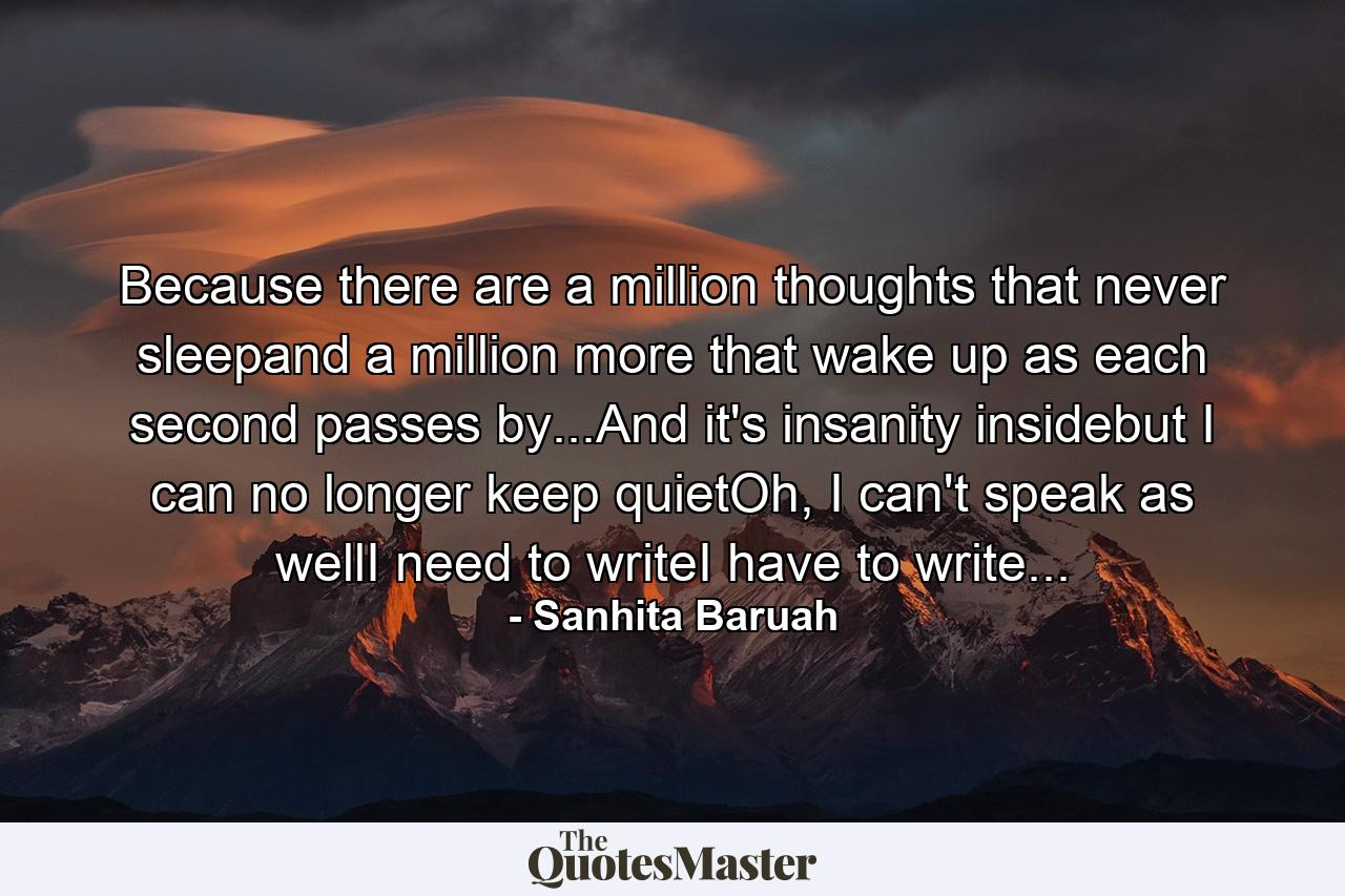 Because there are a million thoughts that never sleepand a million more that wake up as each second passes by...And it's insanity insidebut I can no longer keep quietOh, I can't speak as wellI need to writeI have to write... - Quote by Sanhita Baruah