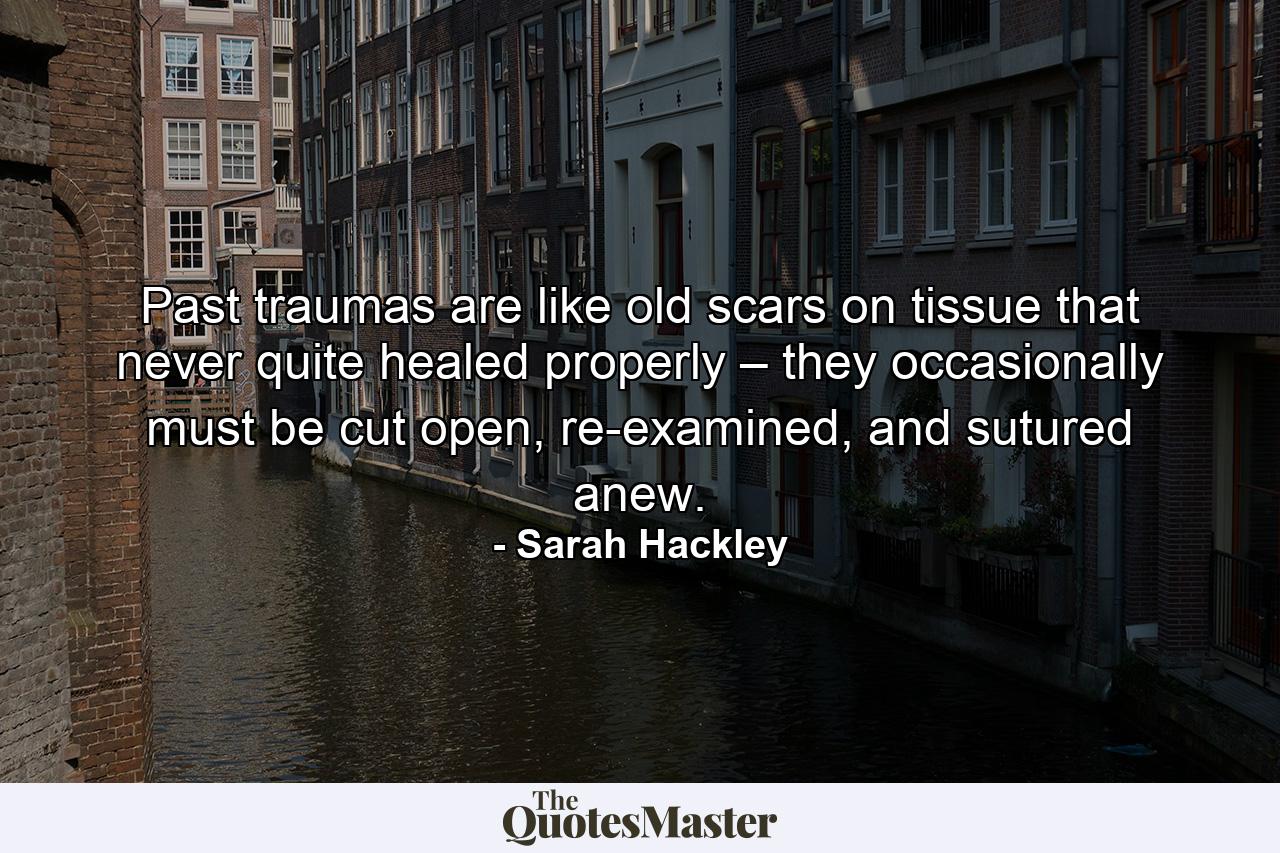 Past traumas are like old scars on tissue that never quite healed properly – they occasionally must be cut open, re-examined, and sutured anew. - Quote by Sarah Hackley