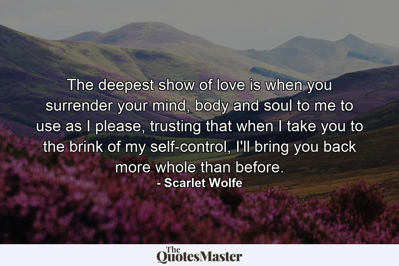 The deepest show of love is when you surrender your mind, body and soul to me to use as I please, trusting that when I take you to the brink of my self-control, I'll bring you back more whole than before. - Quote by Scarlet Wolfe