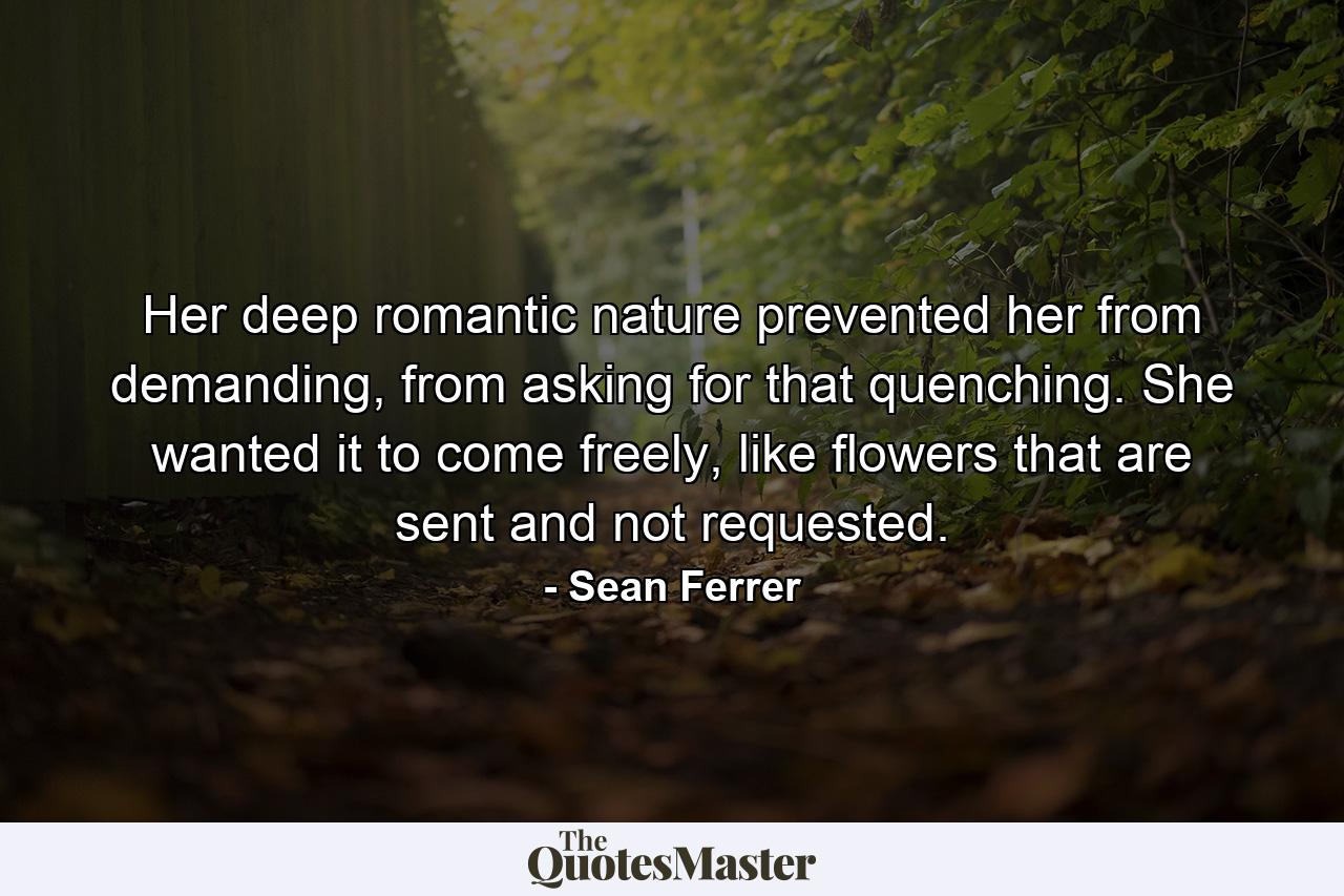 Her deep romantic nature prevented her from demanding, from asking for that quenching. She wanted it to come freely, like flowers that are sent and not requested. - Quote by Sean Ferrer