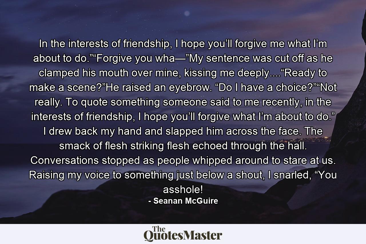 In the interests of friendship, I hope you’ll forgive me what I’m about to do.”“Forgive you wha—”My sentence was cut off as he clamped his mouth over mine, kissing me deeply....“Ready to make a scene?”He raised an eyebrow. “Do I have a choice?”“Not really. To quote something someone said to me recently, in the interests of friendship, I hope you’ll forgive what I’m about to do.” I drew back my hand and slapped him across the face. The smack of flesh striking flesh echoed through the hall. Conversations stopped as people whipped around to stare at us. Raising my voice to something just below a shout, I snarled, “You asshole! - Quote by Seanan McGuire