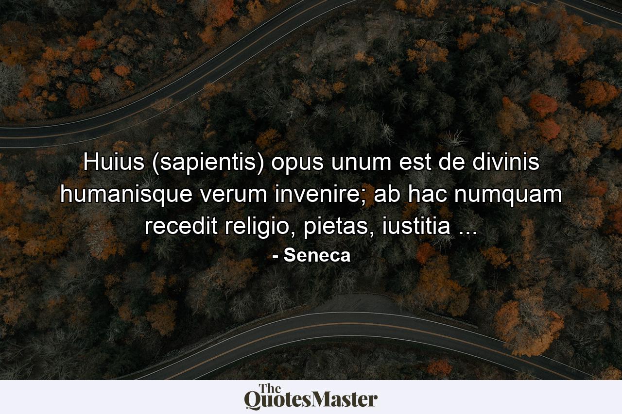 Huius (sapientis) opus unum est de divinis humanisque verum invenire; ab hac numquam recedit religio, pietas, iustitia ... - Quote by Seneca