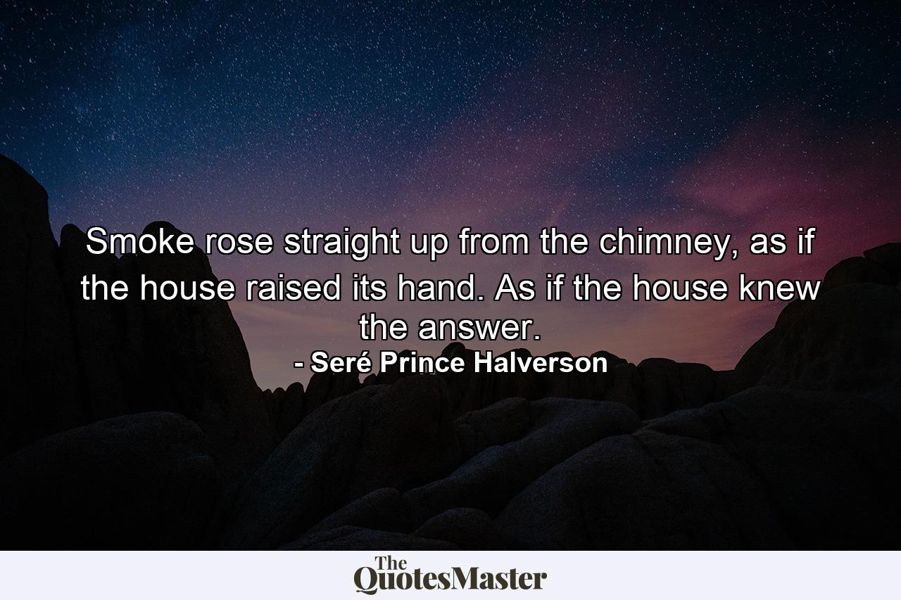 Smoke rose straight up from the chimney, as if the house raised its hand. As if the house knew the answer. - Quote by Seré Prince Halverson