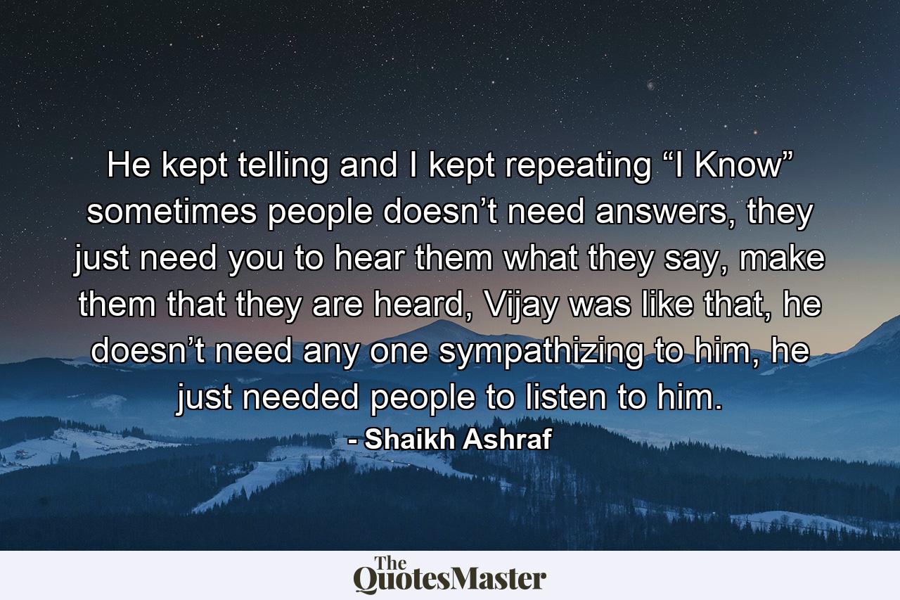 He kept telling and I kept repeating “I Know” sometimes people doesn’t need answers, they just need you to hear them what they say, make them that they are heard, Vijay was like that, he doesn’t need any one sympathizing to him, he just needed people to listen to him. - Quote by Shaikh Ashraf