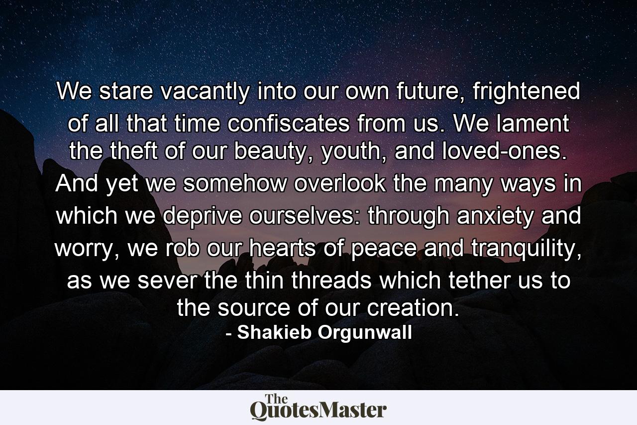 We stare vacantly into our own future, frightened of all that time confiscates from us. We lament the theft of our beauty, youth, and loved-ones. And yet we somehow overlook the many ways in which we deprive ourselves: through anxiety and worry, we rob our hearts of peace and tranquility, as we sever the thin threads which tether us to the source of our creation. - Quote by Shakieb Orgunwall