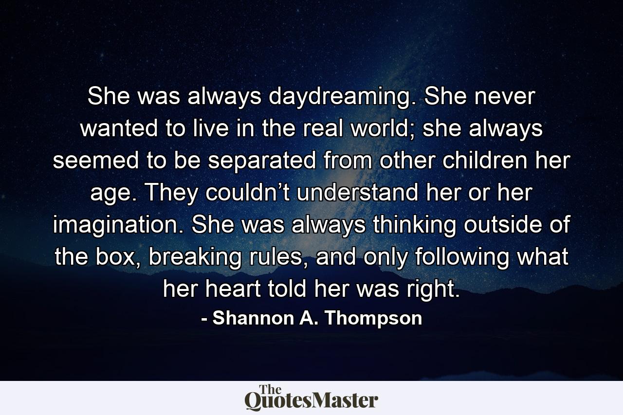 She was always daydreaming. She never wanted to live in the real world; she always seemed to be separated from other children her age. They couldn’t understand her or her imagination. She was always thinking outside of the box, breaking rules, and only following what her heart told her was right. - Quote by Shannon A. Thompson