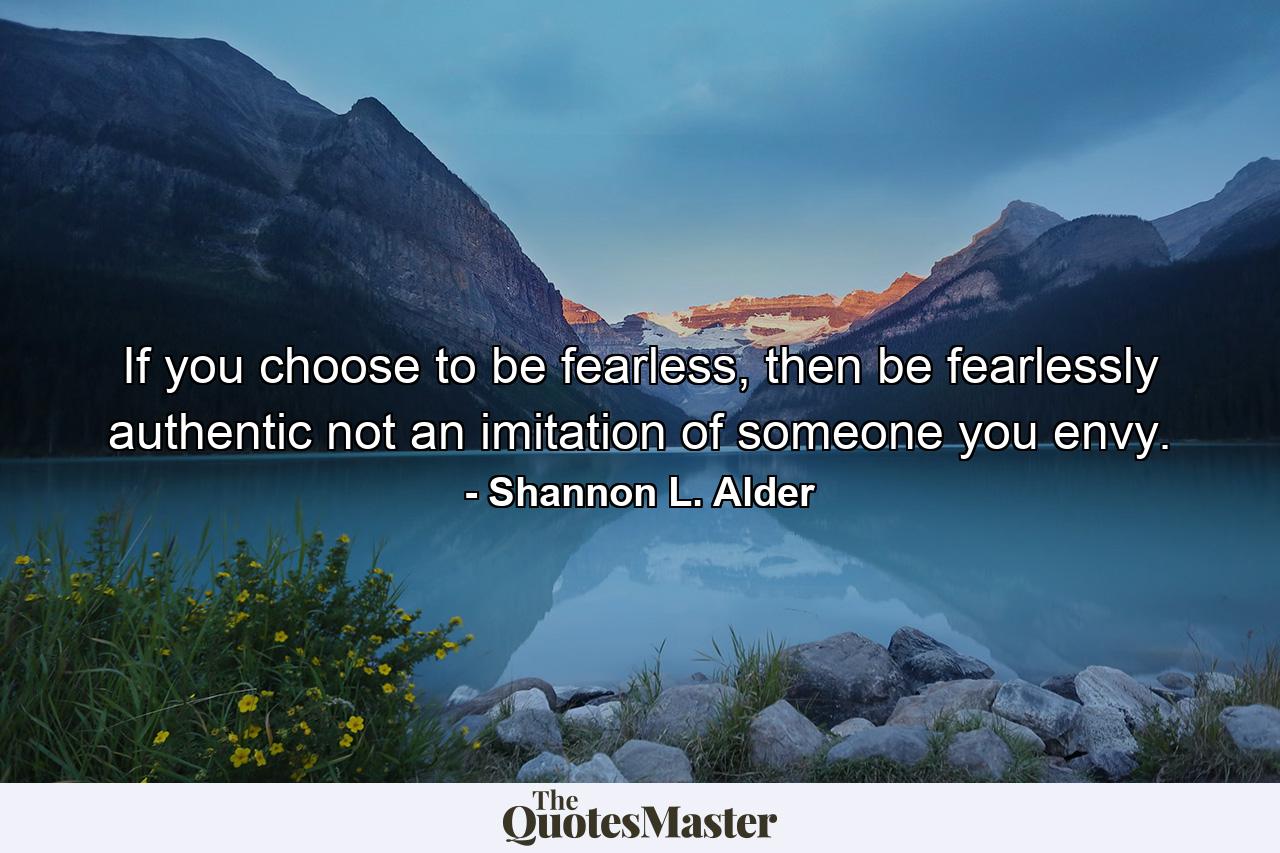 If you choose to be fearless, then be fearlessly authentic not an imitation of someone you envy. - Quote by Shannon L. Alder