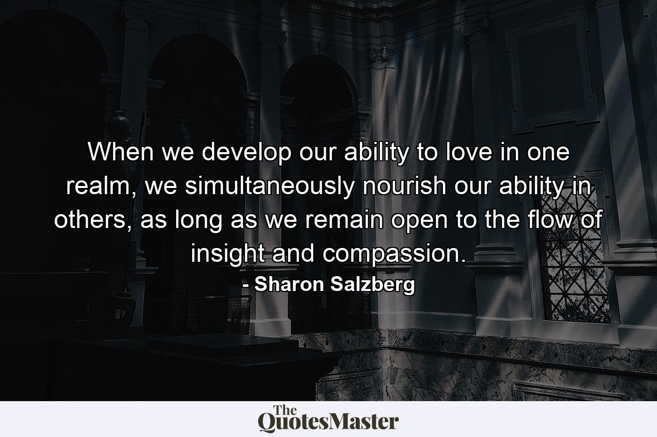 When we develop our ability to love in one realm, we simultaneously nourish our ability in others, as long as we remain open to the flow of insight and compassion. - Quote by Sharon Salzberg