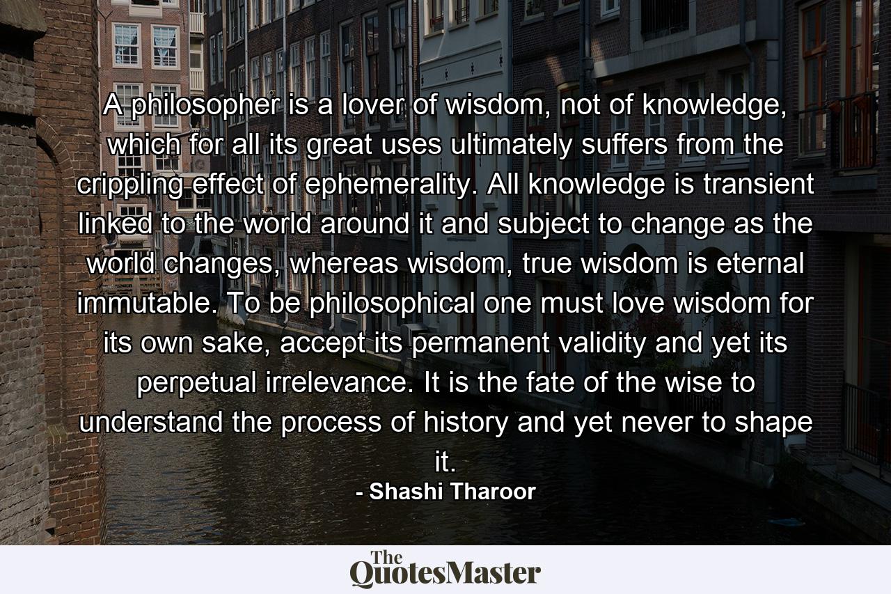 A philosopher is a lover of wisdom, not of knowledge, which for all its great uses ultimately suffers from the crippling effect of ephemerality. All knowledge is transient linked to the world around it and subject to change as the world changes, whereas wisdom, true wisdom is eternal immutable. To be philosophical one must love wisdom for its own sake, accept its permanent validity and yet its perpetual irrelevance. It is the fate of the wise to understand the process of history and yet never to shape it. - Quote by Shashi Tharoor