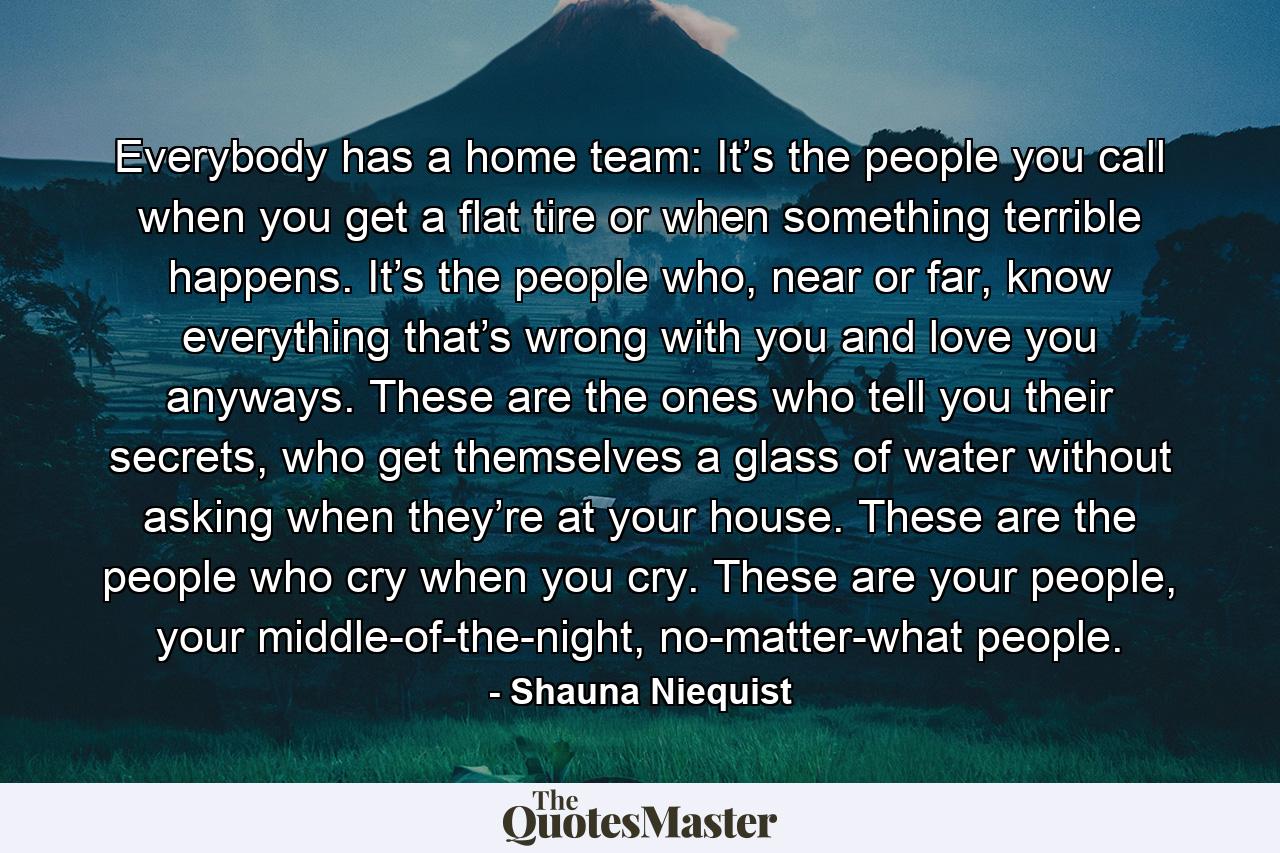 Everybody has a home team: It’s the people you call when you get a flat tire or when something terrible happens. It’s the people who, near or far, know everything that’s wrong with you and love you anyways. These are the ones who tell you their secrets, who get themselves a glass of water without asking when they’re at your house. These are the people who cry when you cry. These are your people, your middle-of-the-night, no-matter-what people. - Quote by Shauna Niequist