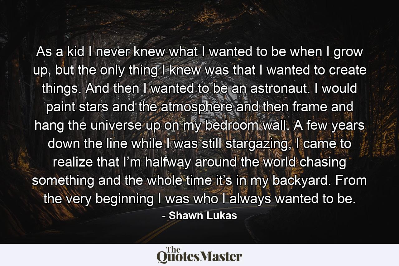 As a kid I never knew what I wanted to be when I grow up, but the only thing I knew was that I wanted to create things. And then I wanted to be an astronaut. I would paint stars and the atmosphere and then frame and hang the universe up on my bedroom wall. A few years down the line while I was still stargazing, I came to realize that I’m halfway around the world chasing something and the whole time it’s in my backyard. From the very beginning I was who I always wanted to be. - Quote by Shawn Lukas