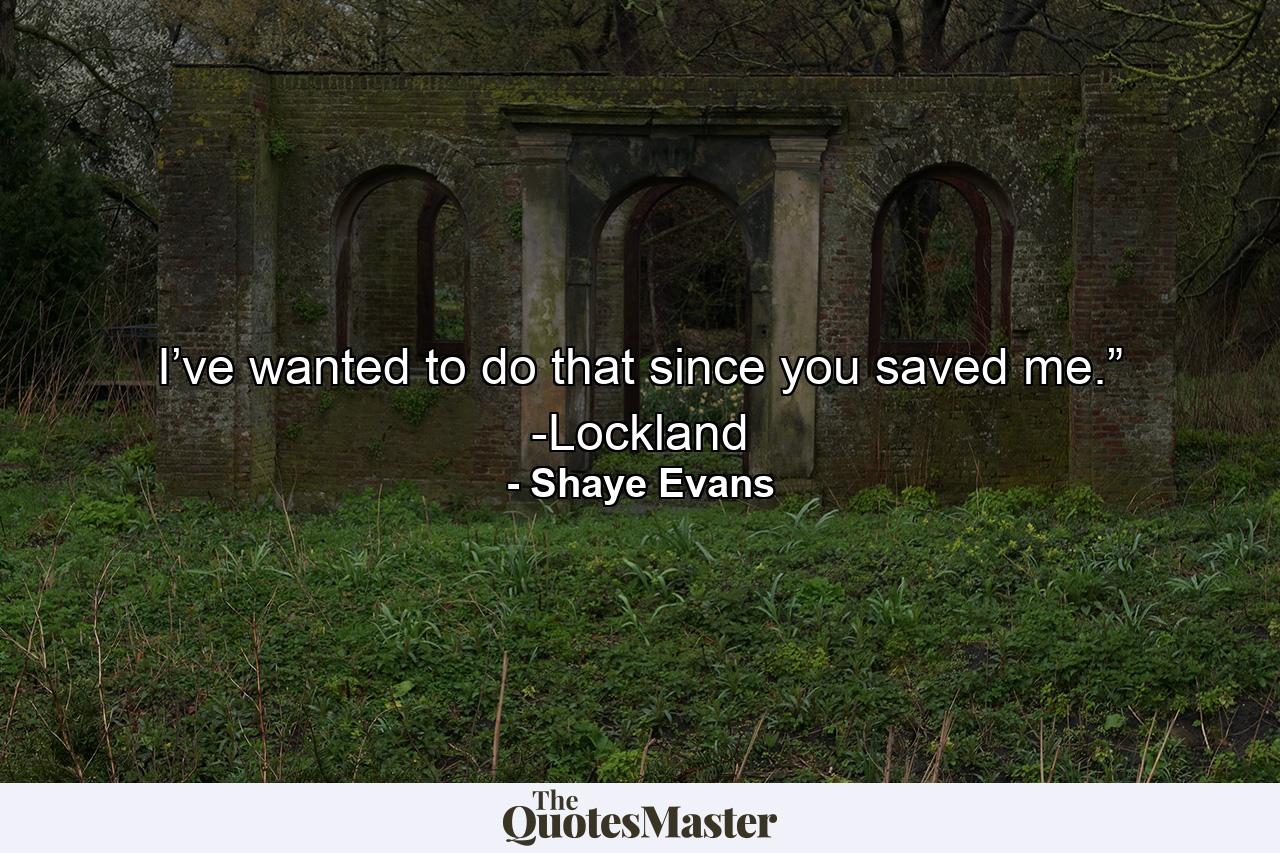 I’ve wanted to do that since you saved me.” -Lockland - Quote by Shaye Evans