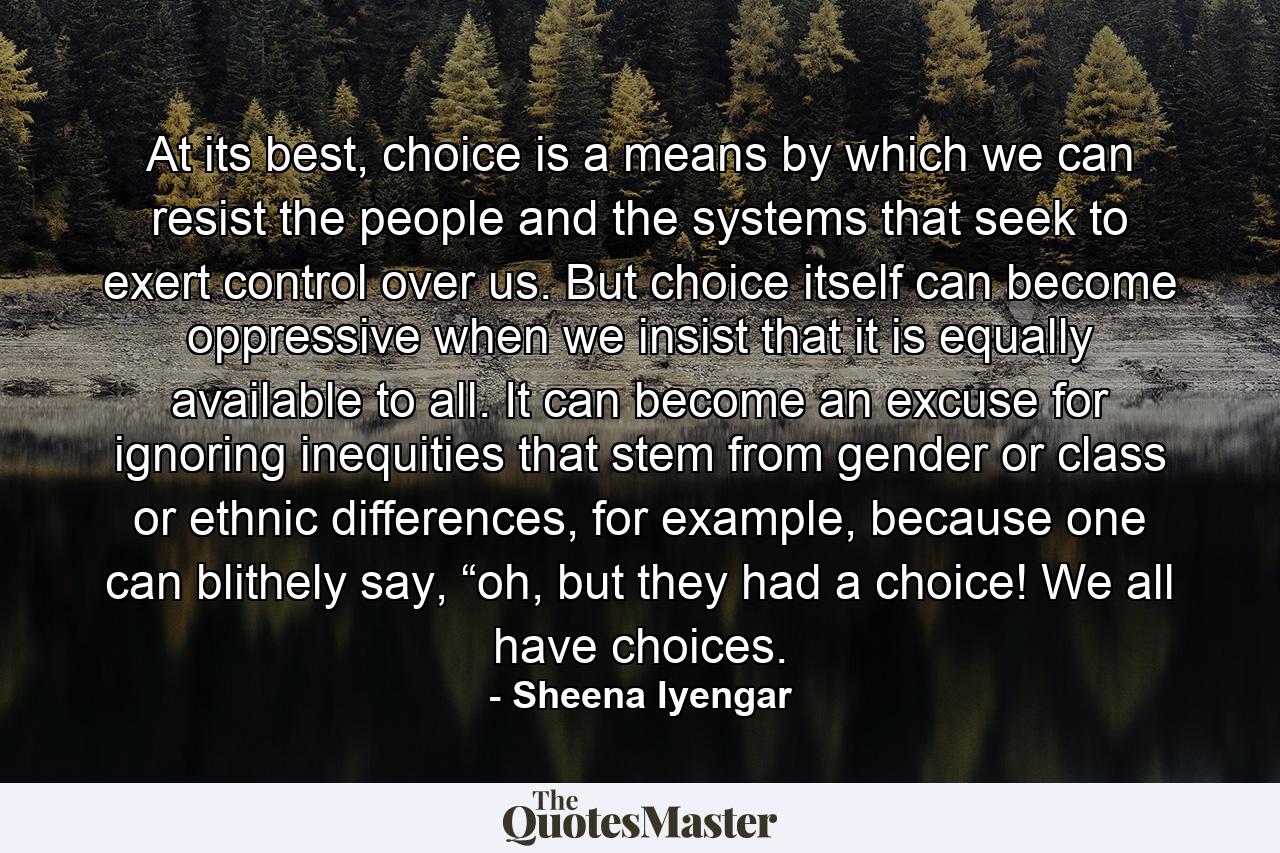 At its best, choice is a means by which we can resist the people and the systems that seek to exert control over us. But choice itself can become oppressive when we insist that it is equally available to all. It can become an excuse for ignoring inequities that stem from gender or class or ethnic differences, for example, because one can blithely say, “oh, but they had a choice! We all have choices. - Quote by Sheena Iyengar