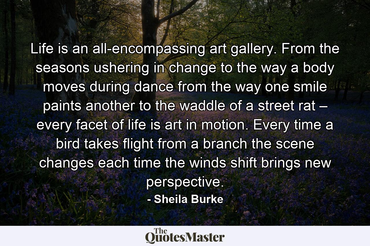 Life is an all-encompassing art gallery. From the seasons ushering in change to the way a body moves during dance from the way one smile paints another to the waddle of a street rat – every facet of life is art in motion. Every time a bird takes flight from a branch the scene changes each time the winds shift brings new perspective. - Quote by Sheila Burke