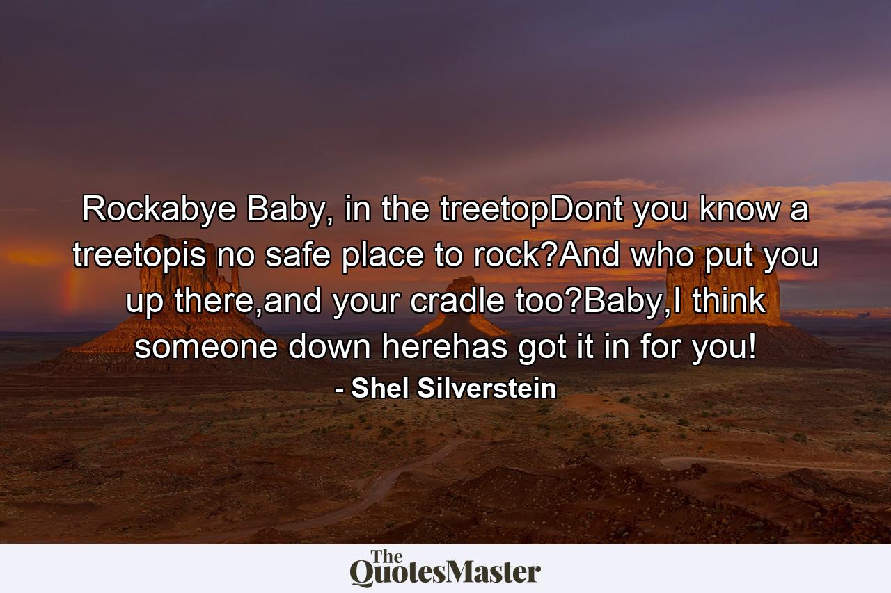 Rockabye Baby, in the treetopDont you know a treetopis no safe place to rock?And who put you up there,and your cradle too?Baby,I think someone down herehas got it in for you! - Quote by Shel Silverstein