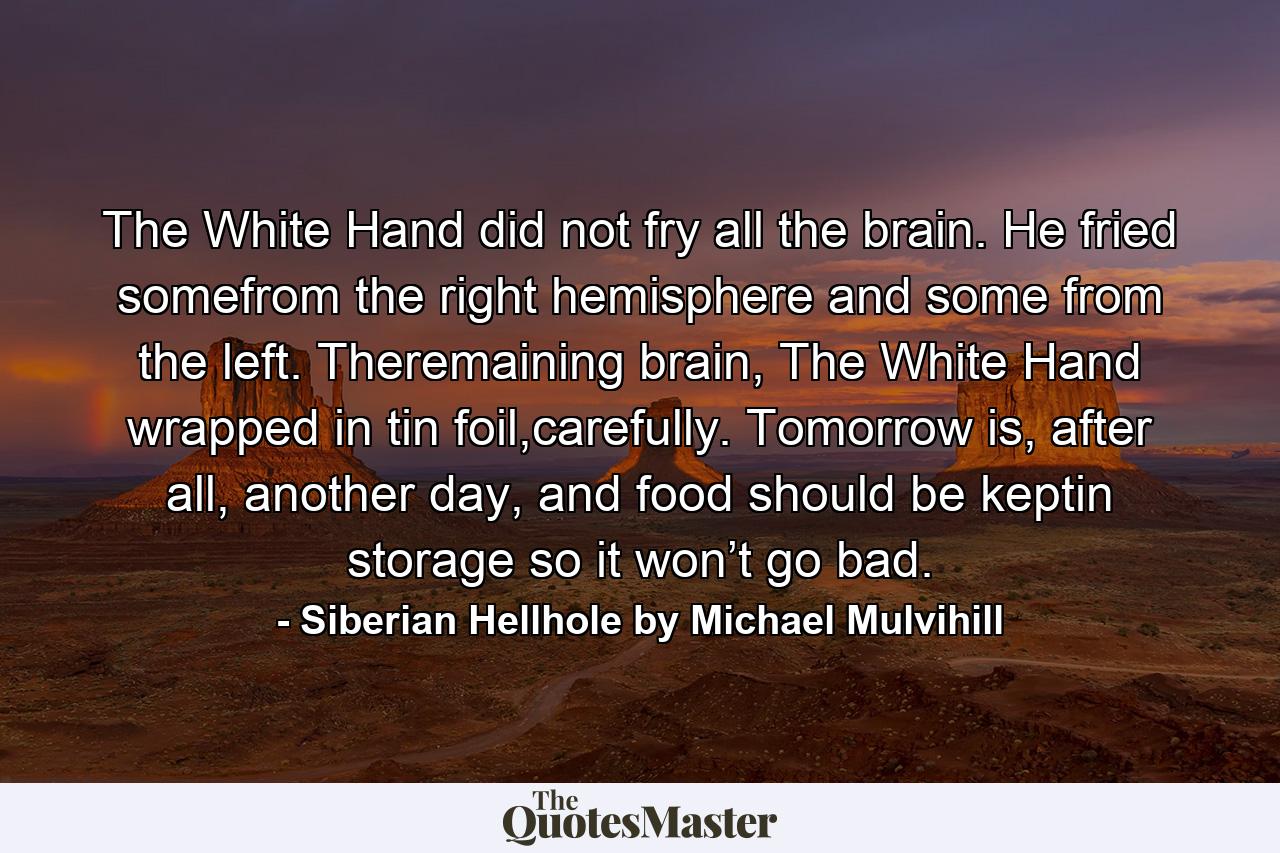 The White Hand did not fry all the brain. He fried somefrom the right hemisphere and some from the left. Theremaining brain, The White Hand wrapped in tin foil,carefully. Tomorrow is, after all, another day, and food should be keptin storage so it won’t go bad. - Quote by Siberian Hellhole by Michael Mulvihill