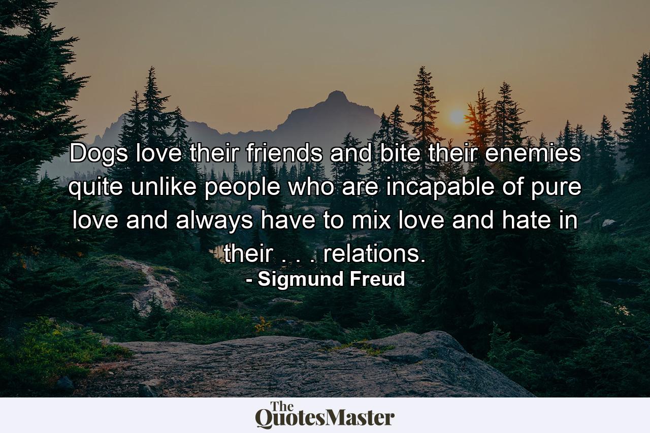 Dogs love their friends and bite their enemies  quite unlike people  who are incapable of pure love and always have to mix love and hate in their . . . relations. - Quote by Sigmund Freud