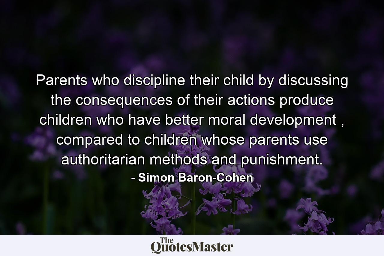 Parents who discipline their child by discussing the consequences of their actions produce children who have better moral development , compared to children whose parents use authoritarian methods and punishment. - Quote by Simon Baron-Cohen