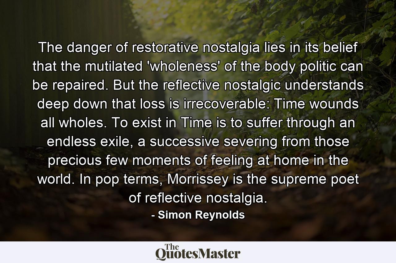 The danger of restorative nostalgia lies in its belief that the mutilated 'wholeness' of the body politic can be repaired. But the reflective nostalgic understands deep down that loss is irrecoverable: Time wounds all wholes. To exist in Time is to suffer through an endless exile, a successive severing from those precious few moments of feeling at home in the world. In pop terms, Morrissey is the supreme poet of reflective nostalgia. - Quote by Simon Reynolds