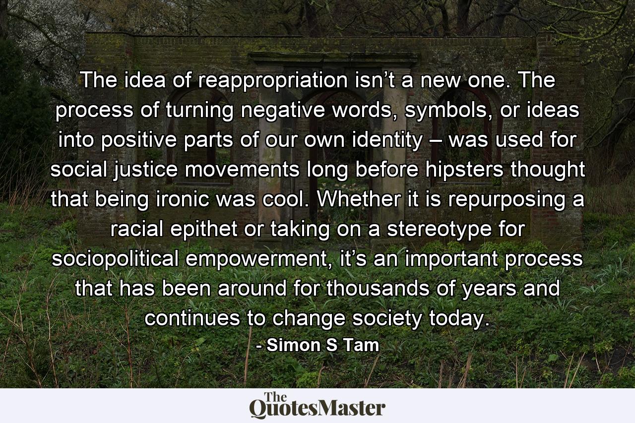 The idea of reappropriation isn’t a new one. The process of turning negative words, symbols, or ideas into positive parts of our own identity – was used for social justice movements long before hipsters thought that being ironic was cool. Whether it is repurposing a racial epithet or taking on a stereotype for sociopolitical empowerment, it’s an important process that has been around for thousands of years and continues to change society today. - Quote by Simon S Tam