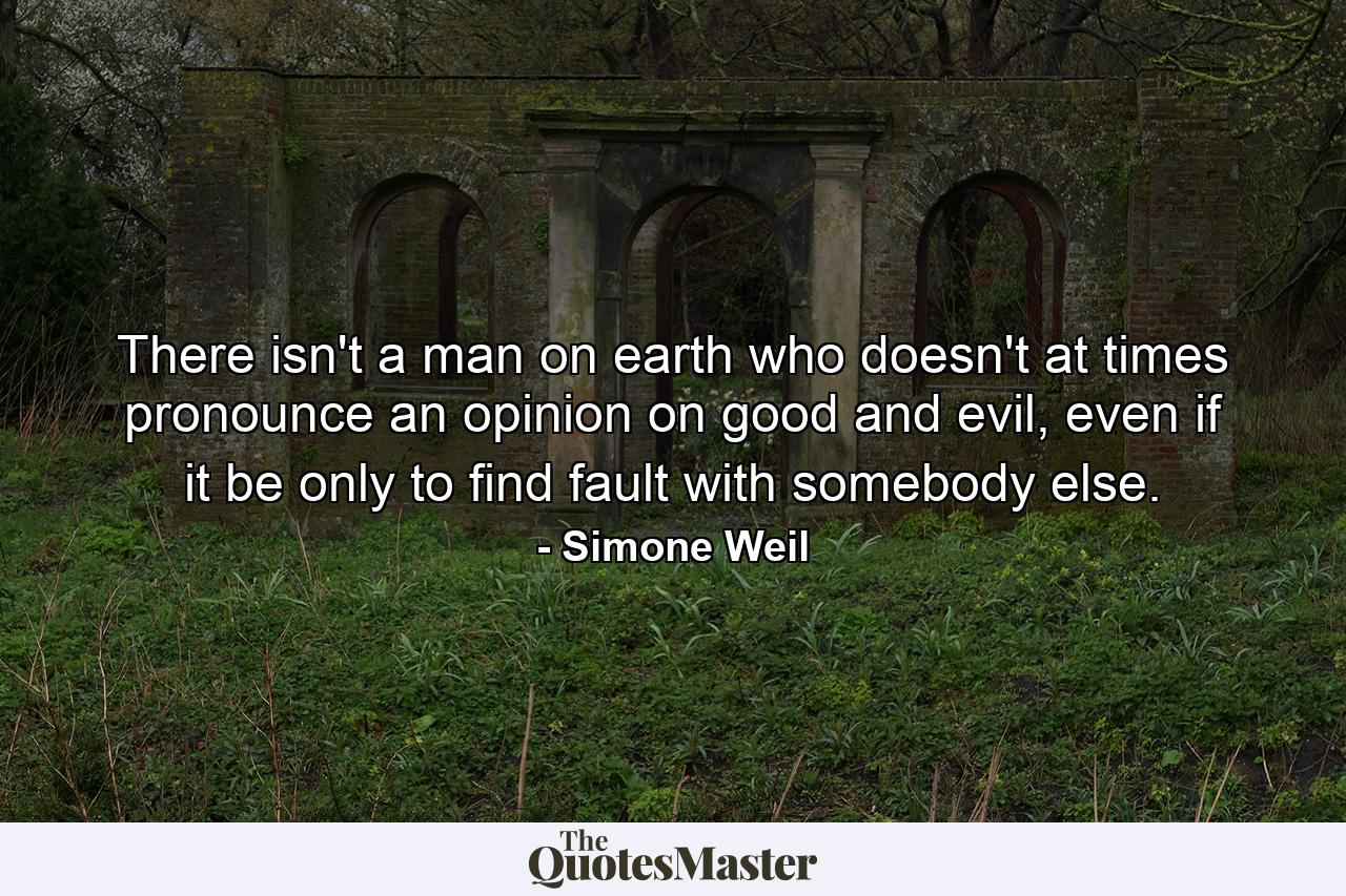 There isn't a man on earth who doesn't at times pronounce an opinion on good and evil, even if it be only to find fault with somebody else. - Quote by Simone Weil