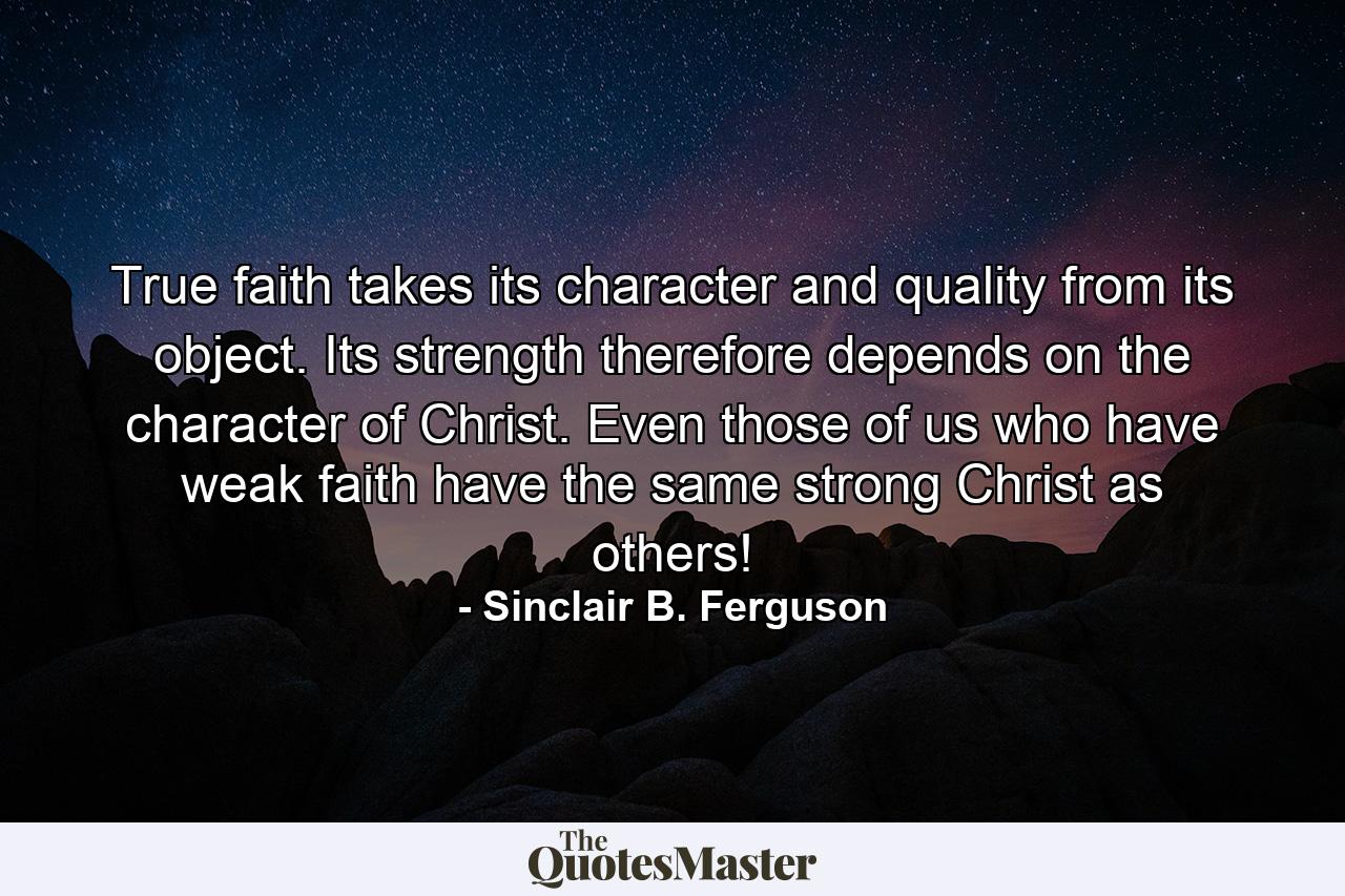 True faith takes its character and quality from its object. Its strength therefore depends on the character of Christ. Even those of us who have weak faith have the same strong Christ as others! - Quote by Sinclair B. Ferguson