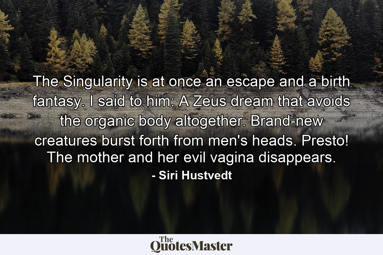 The Singularity is at once an escape and a birth fantasy. I said to him: A Zeus dream that avoids the organic body altogether. Brand-new creatures burst forth from men's heads. Presto! The mother and her evil vagina disappears. - Quote by Siri Hustvedt